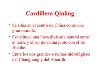 Cordillera Qinling
• Se sitúa en el centro de China como una
gran muralla.
• Constituye una línea divisoria natural entre
el norte y el sur de China junto con el río
Huaihe.
• Entre los dos grandes sistemas hidrológicos
del Changjiang y del Amarillo
 