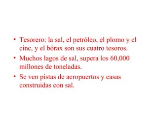 • Tesorero: la sal, el petróleo, el plomo y el
cinc, y el bórax son sus cuatro tesoros.
• Muchos lagos de sal, supera los 60,000
millones de toneladas.
• Se ven pistas de aeropuertos y casas
construidas con sal.
 