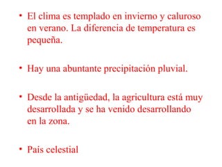 • El clima es templado en invierno y caluroso
en verano. La diferencia de temperatura es
pequeña.
• Hay una abuntante precipitación pluvial.
• Desde la antigüedad, la agricultura está muy
desarrollada y se ha venido desarrollando
en la zona.
• País celestial
 