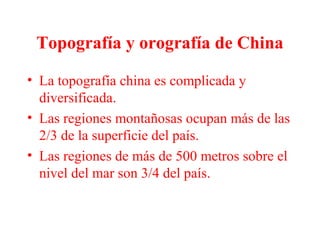 Topografía y orografía de China
• La topografía china es complicada y
diversificada.
• Las regiones montañosas ocupan más de las
2/3 de la superficie del país.
• Las regiones de más de 500 metros sobre el
nivel del mar son 3/4 del país.
 