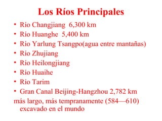 Los Ríos Principales
• Río Changjiang 6,300 km
• Río Huanghe 5,400 km
• Río Yarlung Tsangpo(agua entre mantañas)
• Río Zhujiang
• Río Heilongjiang
• Río Huaihe
• Río Tarim
• Gran Canal Beijing-Hangzhou 2,782 km
más largo, más tempranamente (584—610)
excavado en el mundo
 