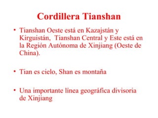 Cordillera Tianshan
• Tianshan Oeste está en Kazajstán y
Kirguistán, Tianshan Central y Este está en
la Región Autónoma de Xinjiang (Oeste de
China).
• Tian es cielo, Shan es montaña
• Una importante línea geográfica divisoria
de Xinjiang
 