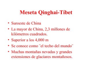 Meseta Qinghai-Tíbet
• Suroeste de China
• La mayor de China, 2,3 millones de
kilómetros cuadrados.
• Superior a los 4,000 m
• Se conoce como ¨el techo del mundo¨
• Muchas montañas nevadas y grandes
extensiones de glaciares montañosos.
 