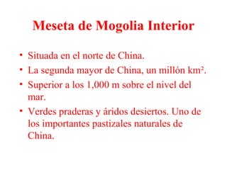 Meseta de Mogolia Interior
• Situada en el norte de China.
• La segunda mayor de China, un millón km².
• Superior a los 1,000 m sobre el nivel del
mar.
• Verdes praderas y áridos desiertos. Uno de
los importantes pastizales naturales de
China.
 