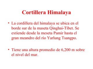 Cortillera Himalaya
• La cordillera del himalaya se ubica en el
borde sur de la maseta Qinghai-Tíbet. Se
extiende desde la meseta Pamir hasta el
gran meandro del río Yarlung Tsangpo.
• Tiene una altura promedio de 6,200 m sobre
el nivel del mar.
 
