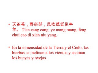 • 天苍苍，野茫茫，风吹草低见牛
羊。 Tian cang cang, ye mang mang, feng
chui cao di xian niu yang.
• En la inmensidad de la Tierra y el Cielo, las
hierbas se inclinan a los vientos y asoman
los bueyes y ovejas.
 