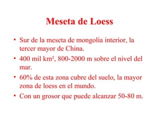 Meseta de Loess
• Sur de la meseta de mongolia interior, la
tercer mayor de China.
• 400 mil km², 800-2000 m sobre el nivel del
mar.
• 60% de esta zona cubre del suelo, la mayor
zona de loess en el mundo.
• Con un grosor que puede alcanzar 50-80 m.
 