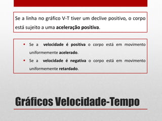 Gráficos Velocidade-Tempo
Se a linha no gráfico V-T tiver um declive positivo, o corpo
está sujeito a uma aceleração positiva.
 Se a velocidade é positiva o corpo está em movimento
uniformemente acelerado.
 Se a velocidade é negativa o corpo está em movimento
uniformemente retardado.
 