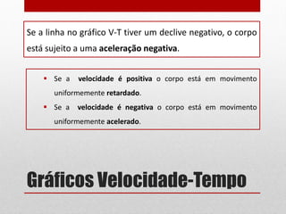 Gráficos Velocidade-Tempo
Se a linha no gráfico V-T tiver um declive negativo, o corpo
está sujeito a uma aceleração negativa.
 Se a velocidade é positiva o corpo está em movimento
uniformemente retardado.
 Se a velocidade é negativa o corpo está em movimento
uniformemente acelerado.
 