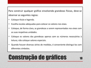 Construção de gráficos
Para construir qualquer gráfico envolvendo grandezas físicas, deve-se
observar as seguintes regras:
 Coloque título e legenda.
 Escolha escalas adequadas para colocar os valores nos eixos.
 Coloque, de forma clara, as grandezas a serem representadas nos eixos com
as suas respetivas unidades.
 Coloque os valores das grandezas apenas com os números necessários à
leitura; não coloque valores especiais.
 Quando houver diversas séries de medidas, é conveniente distingui-las com
diferentes símbolos.
18
 
