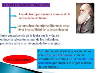 Uno de los representantes clásicos de la
teoría de la evolución
La reproducción origina diferentes seres
vivos (variabilidad de la descendencia)

Como consecuencia de la lucha por la vida, se
produce la selección natural de los individuos,
que deriva en la supervivencia de los más aptos.

El Evolucionismo

Fue interpretado desde la aparición de su
obra, El origen del hombre, como la
demostración científica de un materialismo
naturalista que suponía el origen material
del ser humano.

 