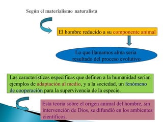 El hombre reducido a su componente animal

Lo que llamamos alma seria
resultado del proceso evolutivo
Las características especificas que definen a la humanidad serian
ejemplos de adaptación al medio, y a la sociedad, un fenómeno
de cooperación para la supervivencia de la especie.
Esta teoría sobre el origen animal del hombre, sin
intervención de Dios, se difundió en los ambientes
científicos.

 
