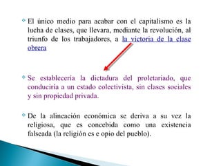 

El único medio para acabar con el capitalismo es la
lucha de clases, que llevara, mediante la revolución, al
triunfo de los trabajadores, a la victoria de la clase
obrera



Se establecería la dictadura del proletariado, que
conduciría a un estado colectivista, sin clases sociales
y sin propiedad privada.



De la alineación económica se deriva a su vez la
religiosa, que es concebida como una existencia
falseada (la religión es e opio del pueblo).

 