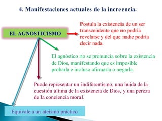 EL AGNOSTICISMO

Postula la existencia de un ser
transcendente que no podría
revelarse y del que nadie podría
decir nada.

El agnóstico no se pronuncia sobre la existencia
de Dios, manifestando que es imposible
probarla e incluso afirmarla o negarla.
Puede representar un indiferentismo, una huida de la
cuestión última de la existencia de Dios, y una pereza
de la conciencia moral.
Equivale a un ateísmo práctico

 
