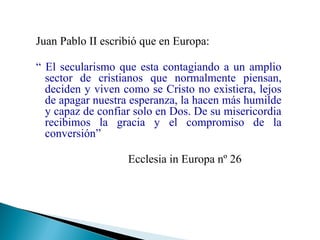 Juan Pablo II escribió que en Europa:
“ El secularismo que esta contagiando a un amplio
sector de cristianos que normalmente piensan,
deciden y viven como se Cristo no existiera, lejos
de apagar nuestra esperanza, la hacen más humilde
y capaz de confiar solo en Dos. De su misericordia
recibimos la gracia y el compromiso de la
conversión”
Ecclesia in Europa nº 26

 