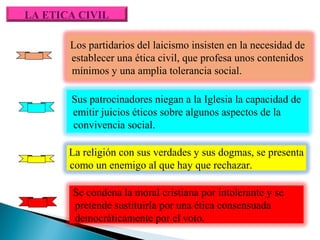 LA ETICA CIVIL
Los partidarios del laicismo insisten en la necesidad de
establecer una ética civil, que profesa unos contenidos
mínimos y una amplia tolerancia social.
Sus patrocinadores niegan a la Iglesia la capacidad de
emitir juicios éticos sobre algunos aspectos de la
convivencia social.
La religión con sus verdades y sus dogmas, se presenta
como un enemigo al que hay que rechazar.
Se condena la moral cristiana por intolerante y se
pretende sustituirla por una ética consensuada
democráticamente por el voto.

 