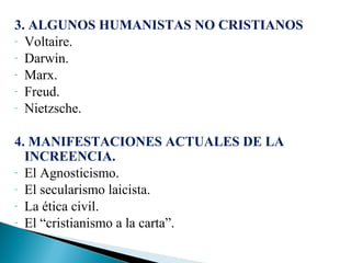 3. ALGUNOS HUMANISTAS NO CRISTIANOS
- Voltaire.
- Darwin.
- Marx.
- Freud.
- Nietzsche.
4. MANIFESTACIONES ACTUALES DE LA
INCREENCIA.
- El Agnosticismo.
- El secularismo laicista.
- La ética civil.
- El “cristianismo a la carta”.

 
