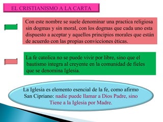 EL CRISTIANISMO A LA CARTA
Con este nombre se suele denominar una practica religiosa
sin dogmas y sin moral, con los dogmas que cada uno esta
dispuesto a aceptar y aquellos principios morales que están
de acuerdo con las propias convicciones éticas.
La fe catolica no se puede vivir por libre, sino que el
bautismo integra al creyente en la comunidad de fieles
que se denomina Iglesia.
La Iglesia es elemento esencial de la fe, como afirmo
San Cipriano: nadie puede llamar a Dios Padre, sino
Tiene a la Iglesia por Madre.

 