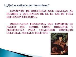 CONJUNTO DE DOCTRINAS QUE EXALTAN AL
HOMBRE Y QUE HACEN DE ÉL EL EJE DE TODA
REFLEXION CULTURAL.
ORIENTACION FILOSOFICA QUE CONSISTE EN
PARTIR DEL HOMRE COMO ORIZONTE Y
PERSPECTIVA
PARA
CUALQUIER
PROYECTO
CULTURAL, SOCIAL O POLITICO.

 