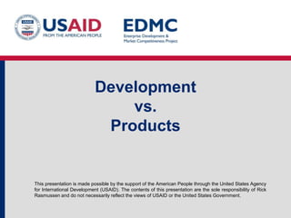Development
vs.
Products

This presentation is made possible by the support of the American People through the United States Agency
for International Development (USAID). The contents of this presentation are the sole responsibility of Rick
Rasmussen and do not necessarily reflect the views of USAID or the United States Government.

 