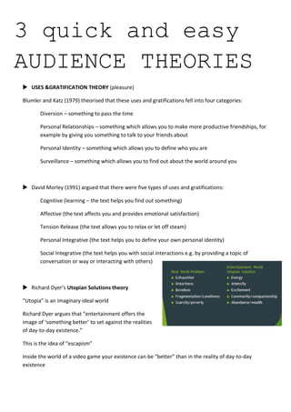 3 quick and easy
AUDIENCE THEORIES
 USES &GRATIFICATION THEORY (pleasure)
Blumler and Katz (1979) theorised that these uses and gratifications fell into four categories:
Diversion – something to pass the time
Personal Relationships – something which allows you to make more productive friendships, for
example by giving you something to talk to your friends about
Personal Identity – something which allows you to define who you are
Surveillance – something which allows you to find out about the world around you

 David Morley (1991) argued that there were five types of uses and gratifications:
Cognitive (learning – the text helps you find out something)
Affective (the text affects you and provides emotional satisfaction)
Tension Release (the text allows you to relax or let off steam)
Personal Integrative (the text helps you to define your own personal identity)
Social Integrative (the text helps you with social interactions e.g. by providing a topic of
conversation or way or interacting with others)

 Richard Dyer’s Utopian Solutions theory
“Utopia” is an imaginary ideal world
Richard Dyer argues that “entertainment offers the
image of ‘something better’ to set against the realities
of day-to-day existence.”
This is the idea of “escapism”
Inside the world of a video game your existence can be “better” than in the reality of day-to-day
existence

 