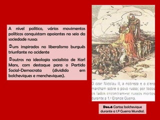 A nível político, vários movimentos
políticos conquistam apoiantes no seio da
sociedade russa:
uns inspirados no liberalismo burguês
triunfante no ocidente
outros na ideologia socialista de Karl
Marx, com destaque para o Partido
Social-Democrata
(dividido
em
bolcheviques e mencheviques).

Doc.6 Cartaz bolchevique
durante a 1.ª Guerra Mundial.

 