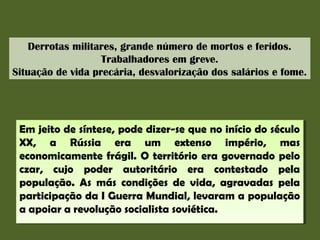 Derrotas militares, grande número de mortos e feridos.
Trabalhadores em greve.
Situação de vida precária, desvalorização dos salários e fome.

Em jeito de síntese, pode dizer-se que no início do século
Em jeito de síntese, pode dizer-se que no início do século
XX, a Rússia era um extenso império, mas
XX, a Rússia era um extenso império, mas
economicamente frágil. O território era governado pelo
economicamente frágil. O território era governado pelo
czar, cujo poder autoritário era contestado pela
czar, cujo poder autoritário era contestado pela
população. As más condições de vida, agravadas pela
população. As más condições de vida, agravadas pela
participação da II Guerra Mundial, levaram a população
participação da Guerra Mundial, levaram a população
a apoiar a revolução socialista soviética.
a apoiar a revolução socialista soviética.

 