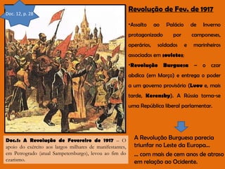 Doc. 12, p. 28

Revolução de Fev. de 1917
•Assalto

ao

protagonizado
operários,

Palácio

de

por

soldados

Inverno

camponeses,
e

marinheiros

associados em sovietes;
•Revolução Burguesa – o czar
abdica (em Março) e entrega o poder
a um governo provisório (Lvov e, mais
tarde, Kerensky). A Rússia torna-se
uma República liberal parlamentar.

Doc.1: A Revolução de Fevereiro de 1917 – O
apoio do exército aos largos milhares de manifestantes,
em Petrogrado (atual Sampetersburgo), levou ao fim do
czarismo.

A Revolução Burguesa parecia
triunfar no Leste da Europa…
… com mais de cem anos de atraso
em relação ao Ocidente.

 