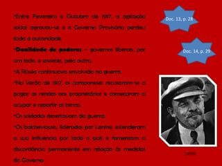 •Entre Fevereiro e Outubro de 1917, a agitação

Doc. 13, p. 28

social agravou-se e o Governo Provisório perdeu
toda a autoridade.
•Dualidade de poderes – governos liberais, por

Doc. 14, p. 29

um lado, e sovietes, pelo outro.
•A Rússia continuava envolvida na guerra.
•No Verão de 1917, os camponeses recusaram-se a
pagar as rendas aos proprietários e começaram a
ocupar e repartir as terras.
•Os soldados desertavam da guerra.
•Os bolcheviques, liderados por Lenine, estenderam
a sua influência por todo o país e fomentam a
discordância permanente em relação às medidas
do Governo.

Lenine

 