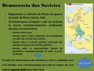 Democracia dos Sovietes
• Negociaram a retirada da Rússia da guerra
(tratado de Brest-Litovsk, 1918)
• Os bolcheviques começam a pôr em práticas
as teorias marxistas-leninistas, publicando
decretos revolucionários:
– decreto sobre a paz
– decreto sobre a terra (colocação da propriedade
privada sob controlo dos sovietes)
– decreto sobre o controlo operário (colocação das
grandes empresas sob controlo operário)
– decreto sobre as nacionalidades (direito de
igualdade e autodeterminação de todos os povos
da Rússia)

O poder dos bolcheviques não agradava a toda a sociedade russa
e foi iniciada uma contrarrevolução que está na origem de uma
violenta guerra civil entre 1918 e 1920.

Doc. 15, p. 30

 