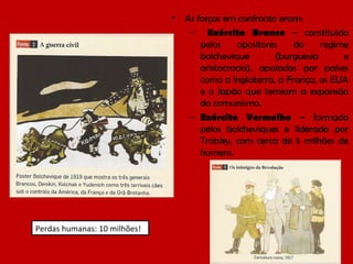 •

Perdas humanas: 10 milhões!

As forças em confronto eram:
– Exército Branco – constituído
pelos
opositores
do
regime
bolchevique
(burguesia
e
aristocracia), apoiados por países
como a Inglaterra, a França, os EUA
e o Japão que temiam a expansão
do comunismo.
– Exército Vermelho – formado
pelos bolcheviques e liderado por
Trotsky, com cerca de 5 milhões de
homens.

 