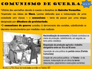 Comunismo de guerra

Ler p. 32

•Vitória dos vermelhos devido à coesão e disciplina do Exército Vermelho;
•Inspirado nas ideias de Marx, Lenine defendia que a instauração de uma
sociedade sem classes – o comunismo – teria de passar por uma etapa
designada por ditadura do proletariado;
•O comunismo de guerra sucedeu à democracia dos sovietes, substituindo os
decretos revolucionários por medidas mais radicais:
Nacionalização da economia (o Estado controlava os
meios de produção, redistribuindo, em seguida, os
bens pelos cidadãos)
Requisição da produção agrícola e trabalho
obrigatório entre os 16 e os 50 anos
Imposição de uma política de partido único (Partido
Comunista)
Criação de uma polícia política – a Tcheka – e da
censura. Instauração de um clima de terror
(depurações, julgamentos e execuções sumárias)
Nicolau e o filho Alexei, serrando lenha na prisão em Tobolsk, 1917.

 