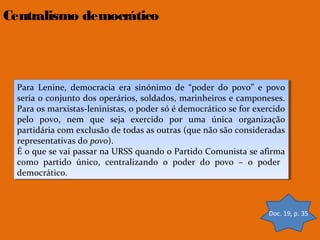 Centralismo democrático

Para Lenine, democracia era sinónimo de “poder do povo” ee povo
Para Lenine, democracia era sinónimo de “poder do povo” povo
seria o conjunto dos operários, soldados, marinheiros ee camponeses.
seria o conjunto dos operários, soldados, marinheiros camponeses.
Para os marxistas-leninistas, o poder só éédemocrático se for exercido
Para os marxistas-leninistas, o poder só democrático se for exercido
pelo povo, nem que seja exercido por uma única organização
pelo povo, nem que seja exercido por uma única organização
partidária com exclusão de todas as outras (que não são consideradas
partidária com exclusão de todas as outras (que não são consideradas
representativas do povo).
representativas do povo).
É o que se vai passar na URSS quando o Partido Comunista se afirma
É o que se vai passar na URSS quando o Partido Comunista se afirma
como partido único, centralizando o poder do povo – o poder
como partido único, centralizando o poder do povo – o poder
democrático.
democrático.

Doc. 19, p. 35

 