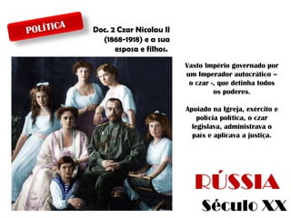 A
POLÍTIC

Doc. 2 Czar Nicolau II
(1868-1918) e a sua
esposa e filhos.
Vasto Império governado por
um Imperador autocrático –
o czar -, que detinha todos
os poderes.
Apoiado na Igreja, exército e
polícia política, o czar
legislava, administrava o
país e aplicava a justiça.

RÚSSIA
Século XX

 