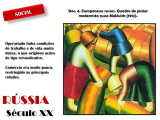 L
SOCIA

Operariado tinha condições
de trabalho e de vida muito
duras, o que originou ações
de tipo reivindicativo.
Comércio era muito pouco,
restringido às principais
cidades.

RÚSSIA
Século XX

Doc. 4. Camponeses russos. Quadro do pintor
modernista russo Malévich (1912).

 