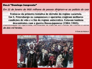 Doc.5 “Domingo Sangrento”

Em 22 de Janeiro de 1905 milhares de pessoas dirigiram-se ao palácio do czar
para pedirem melhores condições de vida. Ostentavam o seu retrato e
Tratou-se da primeira tentativa de derrube do regime cazarista.
transportavam a bandeira nacional. A maioria acreditava que quando o czar os
Em S. Petersburgo os camponeses e operários exigiram melhores
ouvisse iria corrigir os muitos males da Rússia (situação precária a nível
condições de vida e o fim do regime autocrático. Estavam também
económico e social, e os males da guerra Russo-Japonesa). Por contrário, a
descontentes com a guerra Russo-japonesa (1904/1905).
manifestação foi reprimida, verificando-se mais de um milhar de mortos e cerca
de dois mil feridos.
O Clube da História 9

 