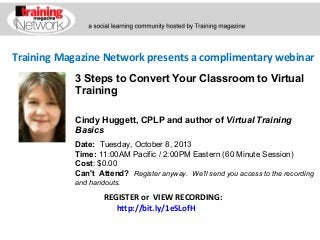Training Magazine Network presents a complimentary webinar
Cindy Huggett, CPLP and author of Virtual Training
Basics
Date:  Tuesday, October 8, 2013
Time: 11:00AM Pacific / 2:00PM Eastern (60 Minute Session)
Cost: $0.00 
Can't Attend?  Register anyway. We'll send you access to the recording
and handouts.
REGISTER or VIEW RECORDING:
http://bit.ly/1eSLofH
3 Steps to Convert Your Classroom to Virtual
Training
 