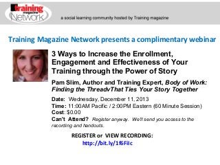 Training Magazine Network presents a complimentary webinar
3 Ways to Increase the Enrollment,
Engagement and Effectiveness of Your
Training through the Power of Story
Pam Slim, Author and Training Expert, Body of Work: 
Finding the ThreadvThat Ties Your Story Together
Date:  Wednesday, December 11, 2013   
Time: 11:00AM Pacific / 2:00PM Eastern (60 Minute Session)
Cost: $0.00 
Can't Attend?  Register anyway. We'll send you access to the
recording and handouts.

REGISTER or VIEW RECORDING:
http://bit.ly/1f6FiIc

 