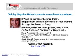 Training Magazine Network presents a complimentary webinar
3 Ways to Increase the Enrollment,
Engagement and Effectiveness of Your Training
through the Power of Story
Pam Slim, Author and Training Expert, Body of Work:
Finding the ThreadvThat Ties Your Story Together
Date: Wednesday, December 11, 2013
Time: 11:00AM Pacific / 2:00PM Eastern (60 Minute Session)
Cost: $0.00
Can't Attend? Register anyway. We'll send you access to the
recording and handouts.

REGISTER or VIEW RECORDING:
http://bit.ly/1f6FiIc

Print to PDF without this message by purchasing novaPDF (http://www.novapdf.com/)

 