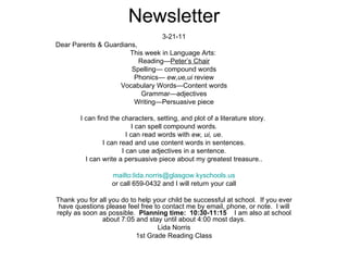 Newsletter 3-21-11 Dear Parents & Guardians, This week in Language Arts:  Reading— Peter’s Chair Spelling— compound words Phonics—  ew,ue,ui  review Vocabulary Words—Content words Grammar—adjectives Writing—Persuasive piece I can find the characters, setting, and plot of a literature story.  I can spell compound words . I can read words with  ew, ui, ue . I can read and use content words in sentences. I can use adjectives in a sentence. I can write a persuasive piece about my greatest treasure.. mailto:lida.norris@glasgow.kyschools.us or call 659-0432 and I will return your call Thank you for all you do to help your child be successful at school.  If you ever have questions please feel free to contact me by email, phone, or note.  I will reply as soon as possible.  Planning time:  10:30-11:15   I am also at school about 7:05 and stay until about 4:00 most days. Lida Norris 1st Grade Reading Class 