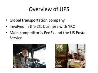 Overview of UPS
• Global transportation company
• Involved in the LTL business with YRC
• Main competitor is FedEx and the US Postal
Service
 