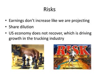 Risks
• Earnings don’t increase like we are projecting
• Share dilution
• US economy does not recover, which is driving
growth in the trucking industry
 