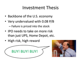 • Backbone of the U.S. economy
• Very undervalued with 0.08 P/B
– Failure is priced into the stock
• IPO needs to take on more risk
than just UPS, Home Depot, etc.
• High risk, high reward
Investment Thesis
BUY! BUY! BUY!
 