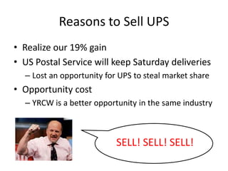 Reasons to Sell UPS
• Realize our 19% gain
• US Postal Service will keep Saturday deliveries
– Lost an opportunity for UPS to steal market share
• Opportunity cost
– YRCW is a better opportunity in the same industry
SELL! SELL! SELL!
 