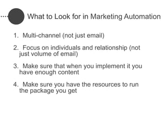What to Look for in Marketing Automation

1. Multi-channel (not just email)
2. Focus on individuals and relationship (not
  just volume of email)
3. Make sure that when you implement it you
  have enough content
4. Make sure you have the resources to run
  the package you get
 