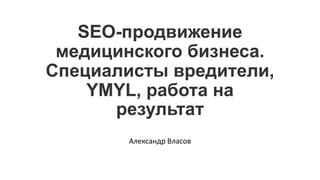 SEO-продвижение
медицинского бизнеса.
Специалисты вредители,
YMYL, работа на
результат
Александр Власов
 