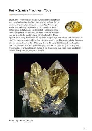 1/14
Rutile Quartz ( Thạch Anh Tóc )
phongthuyhomang.vn/rutile-quartz-thach-anh-toc/
Thạch Anh Tóc hay còn gọi là Rutile Quartz, là một dạng thạch
anh có chứa các sợi rutile ở bên trong. Các sợi rutile có thể có
màu đỏ, vàng, cam, bạc, trắng, nâu và đen. Vậy Rutile là gì?
Rutile là một khoáng vật gồm chủ yếu là titan dioxit, TiO2.
Rutile là loại TiO2 tự nhiên phổ biến nhất. Hai biến thể đồng
hình hiếm gặp hơn của TiO2 là Anatase và Brookite. Rutile là
một khoáng vật phụ phổ biến trong đá biến chất nhiệt độ cao và
áp suất cao và trong đá macsma. Về mặt nhiệt động lực học, Rutile là đa hình ổn định nhất
của TiO2 ở mọi nhiệt độ, thể hiện tổng mức năng lượng tự do thấp hơn so với giai đoạn siêu
bền của anatase hoặc brookite. Do đó, sự chuyển đổi trạng thái kích thích của dạng hình
thù TiO2 thành rutile là không thể đảo ngược. Vì nó có thể phân tích phân tử thấp nhất
trong ba dạng thù hình chính, nó thường là giai đoạn mang titan chính trong hầu hết các
đá biến chất áp suất cao, chủ yếu là eclogite.
Phân Loại Thạch Anh Tóc :
 