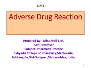 Adverse Drug Reaction
Prepared By:- Miss.Mali S.M.
Asst.Professor
Subject- Pharmacy Practice
Sahyadri College of Pharmacy,Methwade,
Tal-Sangola,Dist-Solapur ,Maharashtra, India.
1
UNIT-I
 