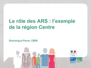 Le rôle des ARS : l’exemple
de la région Centre

Dominique Pierre, CMSI
 