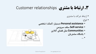 ۳
.
‫مشتری‬ ‫با‬ ‫ارتباط‬
Customer relationships
•
‫مشتری‬ ‫با‬ ‫شرکت‬ ‫ارتباط‬
•
‫انواع‬
:
•
Personal assistance
‌‫دستیار‬
(
‫کمک‬
‌)
‫شخصی‬
•
Self-service
‫سلف‌سرویس‬
•
Communities
‫مثل‌فضای‌آنالین‬
•
‫باشگاه‌مشتریان‬
•
...
Fateme Pourghasem ftm.pgh@gmail.com
 